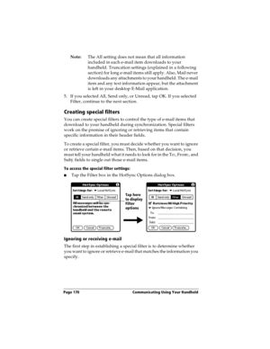 Page 180Page 170  Communicating Using Your Handheld
Note:The All setting does not mean that all information 
included in each e-mail item downloads to your 
handheld. Truncation settings (explained in a following 
section) for long e-mail items still apply. Also, Mail never 
downloads any attachments to your handheld. The e-mail 
item and any text information appear, but the attachment 
is left in your desktop E-Mail application.
5. If you selected All, Send only, or Unread, tap OK. If you selected 
Filter,...