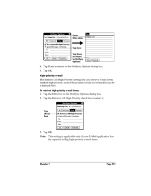 Page 183Chapter 7 Page 173
4. Tap Done to return to the HotSync Options dialog box.
5. Tap OK.
High-priority e-mail
The Retrieve All High Priority setting lets you retrieve e-mail items 
marked high-priority, even if those items would have been blocked by 
a defined filter.
To retrieve high-priority e-mail items:
1. Tap the Filter box in the HotSync Options dialog box.
2. Tap the Retrieve All High Priority check box to select it. 
3. Tap OK.
Note:This setting is applicable only if your E-Mail application has...