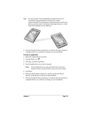 Page 187Chapter 7 Page 177
Tip:For best results, Visor handhelds should be between 10 
centimeters (approximately 4 inches) and 1 meter 
(approximately 39 inches) apart, and the path between the two 
devices must be clear of obstacles. Beaming distance to other 
Palm OS handheld may be different.
5. Wait for the Beam Status dialog box to indicate that the transfer is 
complete before you continue working on your handheld.
To beam an application:
1. Open the Applications Launcher.
2. Tap the Menu icon  .
3. Tap...