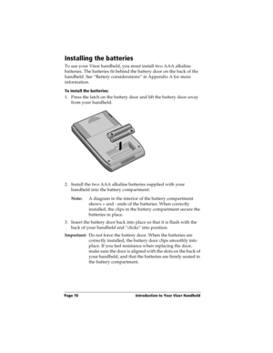 Page 20Page 10  Introduction to Your Visor Handheld
Installing the batteries
To use your Visor handheld, you must install two AAA alkaline 
batteries. The batteries fit behind the battery door on the back of the 
handheld. See “Battery considerations” in Appendix A for more 
information.
To install the batteries:
1. Press the latch on the battery door and lift the battery door away 
from your handheld.
2. Install the two AAA alkaline batteries supplied with your 
handheld into the battery compartment.
Note:A...