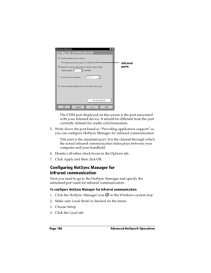 Page 194Page 184  Advanced HotSync® Operations
The COM port displayed on this screen is the port associated 
with your infrared device. It should be different from the port 
currently defined for cradle synchronization.
5. Write down the port listed as “Providing application support” so 
you can configure HotSync Manager for infrared communication. 
This port is the simulated port. It is the channel through which 
the actual infrared communication takes place between your 
computer and your handheld. 
6....