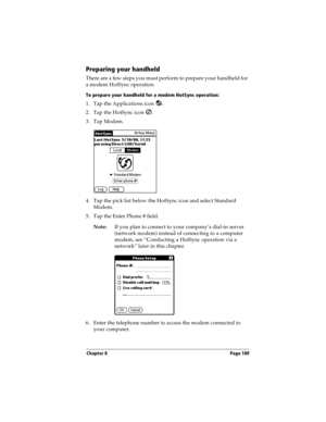 Page 199Chapter 8 Page 189
Preparing your handheld
There are a few steps you must perform to prepare your handheld for 
a modem HotSync operation. 
To prepare your handheld for a modem HotSync operation:
1. Tap the Applications icon  . 
2. Tap the HotSync icon  . 
3. Tap Modem.
4. Tap the pick list below the HotSync icon and select Standard 
Modem.
5. Tap the Enter Phone # field.
Note:If you plan to connect to your company’s dial-in server 
(network modem) instead of connecting to a computer 
modem, see...