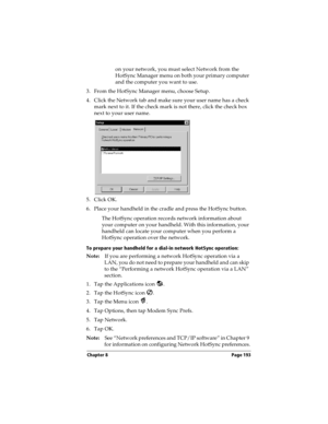 Page 203Chapter 8 Page 193
on your network, you must select Network from the 
HotSync Manager menu on both your primary computer 
and the computer you want to use.
3. From the HotSync Manager menu, choose Setup.
4. Click the Network tab and make sure your user name has a check 
mark next to it. If the check mark is not there, click the check box 
next to your user name.
5. Click OK.
6. Place your handheld in the cradle and press the HotSync button.
The HotSync operation records network information about 
your...