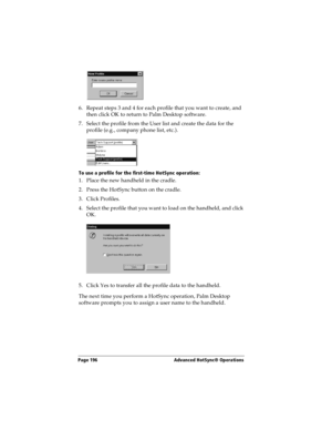 Page 206Page 196  Advanced HotSync® Operations
6. Repeat steps 3 and 4 for each profile that you want to create, and 
then click OK to return to Palm Desktop software. 
7. Select the profile from the User list and create the data for the 
profile (e.g., company phone list, etc.).
To use a profile for the first-time HotSync operation:
1. Place the new handheld in the cradle.
2. Press the HotSync button on the cradle.
3. Click Profiles.
4. Select the profile that you want to load on the handheld, and click 
OK.
5....