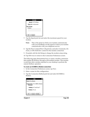 Page 213Chapter 9 Page 203
7. Tap the Speed pick list and select the maximum speed for your 
modem.
Note:This is the speed at which your modem communicates 
with your handheld, not the speed at which your modem 
communicates with your telephone service.
8. Tap the Flow Control (Flow Ctl) pick list, and select Automatic, On 
(Xon), or Off (Xoff) flow control for the modem connection.
9. If needed, edit the Init String to change the modem setup string. 
10. Tap OK twice to return to the Connection Preferences...