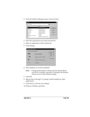 Page 239Appendix A Page 229
2. From the HotSync Manager menu, choose Custom.
3. Select the appropriate user name from the list.
4. Select an application in the Conduit list.
5. Click Change.
6. Select Desktop overwrites handheld.
Note:Changing the HotSync setting from the default affects 
only the next HotSync operation. Thereafter, the HotSync 
Actions revert to their default settings.
7. Click OK.
8. Repeat steps 4 through 7 to change conduit settings for other 
applications.
9. Click Done to activate your...