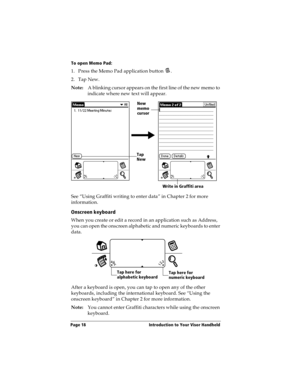 Page 28Page 18  Introduction to Your Visor Handheld
To open Memo Pad:
1. Press the Memo Pad application button  . 
2. Tap New.
Note:A blinking cursor appears on the first line of the new memo to 
indicate where new text will appear. 
 
See “Using Graffiti writing to enter data” in Chapter 2 for more 
information.
Onscreen keyboard
When you create or edit a record in an application such as Address, 
you can open the onscreen alphabetic and numeric keyboards to enter 
data.
 
After a keyboard is open, you can tap...