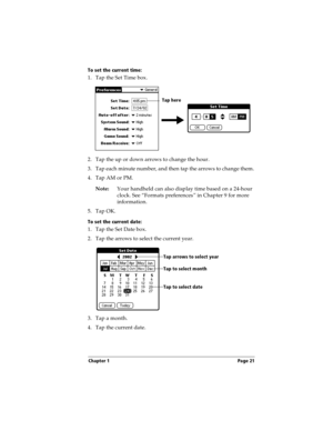 Page 31Chapter 1 Page 21
To set the current time:
1. Tap the Set Time box.
2. Tap the up or down arrows to change the hour.
3. Tap each minute number, and then tap the arrows to change them.
4. Tap AM or PM.
Note:Your handheld can also display time based on a 24-hour 
clock. See “Formats preferences” in Chapter 9 for more 
information. 
5. Tap OK.
To set the current date:
1. Tap the Set Date box.
2. Tap the arrows to select the current year. 
3. Tap a month.
4. Tap the current date. 
Tap here
Tap arrows to...