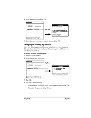 Page 55Chapter 3 Page 45
4. Enter a password, and tap OK. 
5. Enter the same password a second time, and tap OK.
Changing or deleting a password
Once you define a password for your handheld, you can change or 
delete it at any time. You must enter the current password before you 
can change or delete it.
To change or delete your password:
1. Tap the Password box.
2. Enter the current password.
 
3. Tap OK.
4. Do one of the following:
To change the password, enter the new password, and tap OK.
To delete the...