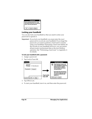Page 56Page 46  Managing Your Applications
Locking your handheld
You can also lock your handheld so that you need to enter your 
password to operate it.
Important:If you lock your handheld, you must enter the exact 
password to re-activate your handheld. If you forget the 
password, you need to perform a hard reset to resume 
using your handheld. Performing a hard reset deletes all 
the records in your handheld; however, you can restore 
all previously synchronized data at the next HotSync 
operation. See...