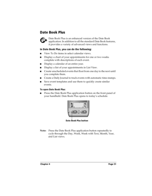 Page 61Chapter 4 Page 51
Date Book Plus
Date Book Plus is an enhanced version of the Date Book 
application. In addition to all the standard Date Book features, 
it provides a variety of advanced views and functions.
In Date Book Plus, you can do the following:
nView To Do items in select calendar views. 
nDisplay a chart of your appointments for one or two weeks 
complete with descriptions of each event. 
nDisplay a calendar of an entire year. 
nDisplay a list of your appointments in List View. 
nCreate...