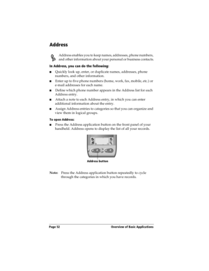 Page 62Page 52  Overview of Basic Applications
Address
Address enables you to keep names, addresses, phone numbers, 
and other information about your personal or business contacts.
In Address, you can do the following:
nQuickly look up, enter, or duplicate names, addresses, phone 
numbers, and other information.
nEnter up to five phone numbers (home, work, fax, mobile, etc.) or 
e-mail addresses for each name.
nDefine which phone number appears in the Address list for each 
Address entry. 
nAttach a note to...