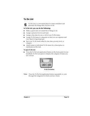 Page 63Chapter 4 Page 53
To Do List
To Do List is a convenient place to create reminders and 
prioritize the things that you have to do.
In To Do List, you can do the following:
nMake a quick and convenient list of things to do.
nAssign a priority level to each task.
nAssign a due date for any or all of your To Do items. 
nAssign To Do items to categories so that you can organize and 
view them in logical groups.
nSort your To Do items either by due date, priority level, or 
category.
nAttach notes to...