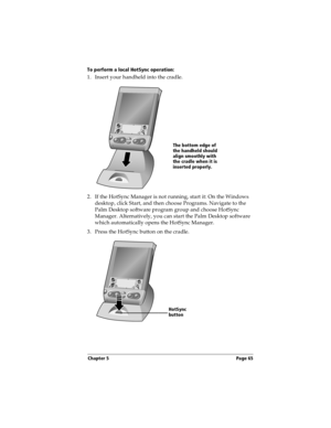 Page 75Chapter 5 Page 65
To perform a local HotSync operation:
1. Insert your handheld into the cradle.
 
2. If the HotSync Manager is not running, start it: On the Windows 
desktop, click Start, and then choose Programs. Navigate to the 
Palm Desktop software program group and choose HotSync 
Manager. Alternatively, you can start the Palm Desktop software 
which automatically opens the HotSync Manager. 
3. Press the HotSync button on the cradle.
The bottom edge of 
the handheld should 
align smoothly with 
the...