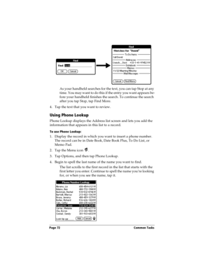 Page 82Page 72  Common Tasks
As your handheld searches for the text, you can tap Stop at any 
time. You may want to do this if the entry you want appears be-
fore your handheld finishes the search. To continue the search 
after you tap Stop, tap Find More.
4. Tap the text that you want to review.
Using Phone Lookup
Phone Lookup displays the Address list screen and lets you add the 
information that appears in this list to a record.
To use Phone Lookup:
1. Display the record in which you want to insert a phone...
