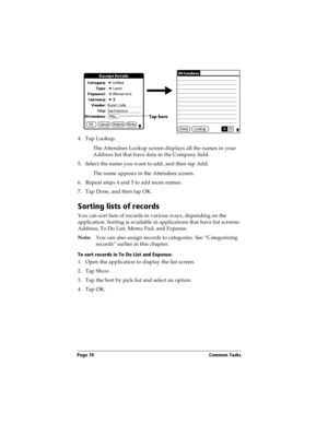 Page 84Page 74  Common Tasks
4. Tap Lookup.
The Attendees Lookup screen displays all the names in your 
Address list that have data in the Company field.
5. Select the name you want to add, and then tap Add.
The name appears in the Attendees screen.
6. Repeat steps 4 and 5 to add more names.
7. Tap Done, and then tap OK.
Sorting lists of records
You can sort lists of records in various ways, depending on the 
application. Sorting is available in applications that have list screens: 
Address, To Do List, Memo...