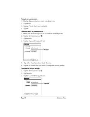 Page 86Page 76  Common Tasks
To make a record private:
1. Display the entry that you want to make private. 
2. Tap Details. 
3. Tap the Private check box to select it.
4. Tap OK.
To hide or mask all private records:
1. Make sure the records you want to mask are marked private. 
2. Tap the Applications icon  .
3. Tap Security.
4. Tap the Current Privacy pick list.
5.  Tap either Hide Records or Mask Records.
6. Tap OK to confirm that you want to change the security setting. 
To display all private records:
1....