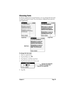Page 89Chapter 5 Page 79
Choosing fonts
In all basic applications except Expense, you can change the font style 
to make text easier to read. You can choose a different font style for 
each application.
To change the font style:
1. Open an application.
2. Tap the Menu icon  . 
3. Tap Options, and then tap Font.
4. Tap the font style you want to use.
5. Tap OK.
Small fontLarge font
Bold font
Tap here for small fontTap here for large fontTap here for bold font 