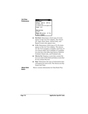 Page 122Page 112  Application Specific Tasks
List View 
Preferences
nDate Book. Determines which type of events 
appear in the List View display. The choices 
are: Appt, Float, Done, Alarms Only, and 
Repeat events only appear once.
nTo Do. Determines which type of To Do items 
appear in the List View display. The choices 
are All, Not Complete, Complete, and None. If 
you choose either Not Complete or Complete, 
you also have the following choices: Dated & 
Undated, Dated only, and Undated only.
nFilter by...