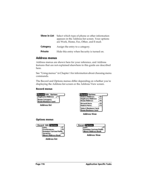 Page 126Page 116  Application Specific Tasks
Address menus
Address menus are shown here for your reference, and Address 
features that are not explained elsewhere in this guide are described 
here.
See “Using menus” in Chapter 1 for information about choosing menu 
commands.
The Record and Options menus differ depending on whether you’re 
displaying the Address list screen or the Address View screen.
Record menus
Options menus
Show in List
Select which type of phone or other information 
appears in the Address...
