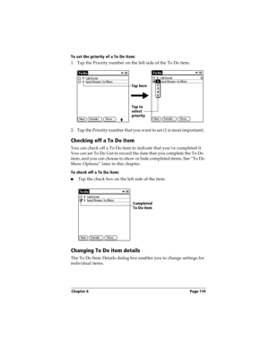 Page 129Chapter 6 Page 119
To set the priority of a To Do item:
1. Tap the Priority number on the left side of the To Do item.
2. Tap the Priority number that you want to set (1 is most important). 
Checking off a To Do item
You can check off a To Do item to indicate that you’ve completed it. 
You can set To Do List to record the date that you complete the To Do  
item, and you can choose to show or hide completed items. See “To Do 
Show Options” later in this chapter.
To check off a To Do item:
nTap the check...