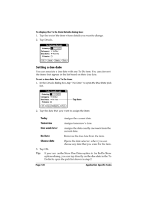Page 130Page 120  Application Specific Tasks
To display the To Do Item Details dialog box:
1. Tap the text of the item whose details you want to change.
2. Tap Details.
Setting a due date
You can associate a due date with any To Do item. You can also sort 
the items that appear in the list based on their due date.
To set a due date for a To Do item:
1. In the Details dialog box, tap “No Date” to open the Due Date pick 
list.
2. Tap the date that you want to assign the item:
3. Tap OK.
Tip:
If you turn on the...