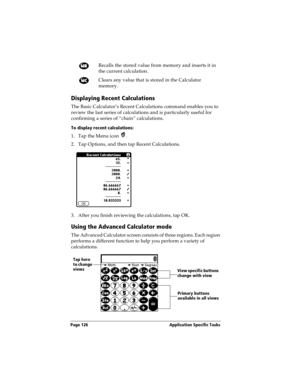 Page 136Page 126  Application Specific Tasks
Displaying Recent Calculations
The Basic Calculator’s Recent Calculations command enables you to 
review the last series of calculations and is particularly useful for 
confirming a series of “chain” calculations.
To display recent calculations:
1. Tap the Menu icon  .
2. Tap Options, and then tap Recent Calculations.
3. After you finish reviewing the calculations, tap OK.
Using the Advanced Calculator mode
The Advanced Calculator screen consists of three regions....