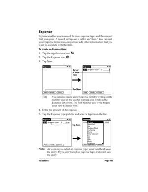 Page 151Chapter 6 Page 141
Expense
Expense enables you to record the date, expense type, and the amount 
that you spent. A record in Expense is called an “item.” You can sort 
your Expense items into categories or add other information that you 
want to associate with the item.
To create an Expense item:
1. Tap the Applications icon  .
2. Tap the Expense icon  .
3. Tap New.
Tip:
You can also create a new Expense item by writing on the 
number side of the Graffiti writing area while in the 
Expense list screen....