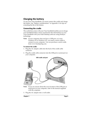 Page 19Chapter 1 Page 9
Charging the battery
To use your Visor handheld, you must connect the cradle and charge 
the battery. See “Battery considerations” in Appendix A for tips on 
extending the life of the battery.
Connecting the cradle
The cradle that comes with your Visor handheld enables you to charge 
your handheld battery and to synchronize the information on your 
Visor handheld with your Palm Desktop software using HotSync 
technology.
Note:
If your computer does not have a USB port, or it uses...