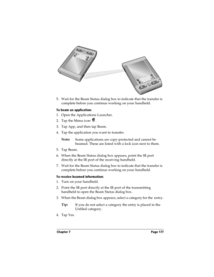 Page 187Chapter 7 Page 177
5. Wait for the Beam Status dialog box to indicate that the transfer is 
complete before you continue working on your handheld.
To beam an application:
1. Open the Applications Launcher.
2. Tap the Menu icon  .
3. Tap App, and then tap Beam.
4. Tap the application you want to transfer.
Note:
Some applications are copy-protected and cannot be 
beamed. These are listed with a lock icon next to them.
5. Tap Beam.
6. When the Beam Status dialog box appears, point the IR port 
directly at...