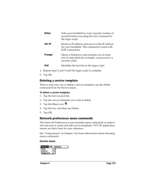 Page 229Chapter 9 Page 219
4. Repeat steps 2 and 3 until the login script is complete.
5. Tap OK.
Deleting a service template
There is only one way to delete a service template: use the Delete 
command from the Service menu.
To delete a service template:
1. Tap the Service pick list.
2. Tap the service template you want to delete.
3. Tap the Menu icon  . 
4. Tap Service, and then tap Delete.
5. Tap OK.
Network preferences menu commands
The Network Preferences screen includes menu commands to make it 
fast and...