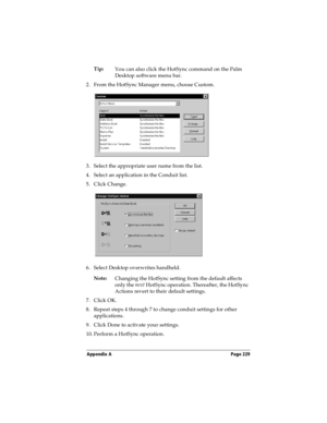 Page 239Appendix A Page 229
Tip:
You can also click the HotSync command on the Palm 
Desktop software menu bar.
2. From the HotSync Manager menu, choose Custom.
3. Select the appropriate user name from the list.
4. Select an application in the Conduit list.
5. Click Change.
6. Select Desktop overwrites handheld.
Note:
Changing the HotSync setting from the default affects 
only the next
 HotSync operation. Thereafter, the HotSync 
Actions revert to their default settings.
7. Click OK.
8. Repeat steps 4 through 7...