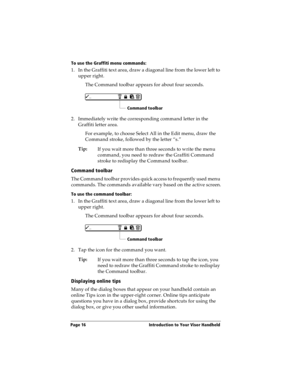 Page 26Page 16  Introduction to Your Visor Handheld
To use the Graffiti menu commands:
1. In the Graffiti text area, draw a diagonal line from the lower left to 
upper right. 
The Command toolbar appears for about four seconds.
2. Immediately write the corresponding command letter in the 
Graffiti letter area.
For example, to choose Select All in the Edit menu, draw the 
Command stroke, followed by the letter “s.”
Tip:
If you wait more than three seconds to write the menu 
command, you need to redraw the...