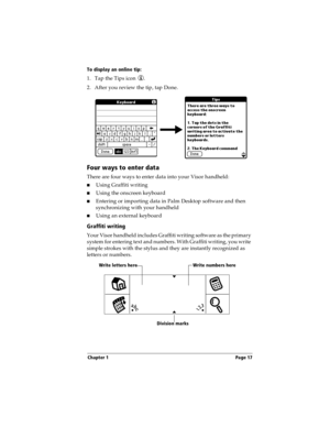 Page 27Chapter 1 Page 17
To display an online tip:
1. Tap the Tips icon  . 
2. After you review the tip, tap Done.
Four ways to enter data
There are four ways to enter data into your Visor handheld:
nUsing Graffiti writing
nUsing the onscreen keyboard
nEntering or importing data in Palm Desktop software and then 
synchronizing with your handheld
nUsing an external keyboard
Graffiti writing
Your Visor handheld includes Graffiti writing software as the primary 
system for entering text and numbers. With Graffiti...