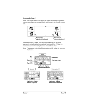 Page 29Chapter 1 Page 19
Onscreen keyboard
When you create or edit a record in an application such as Address, 
you can open the onscreen alphabetic and numeric keyboards to enter 
data.
 
After a keyboard is open, you can tap to open any of the other 
keyboards, including the international keyboard. See “Using the 
onscreen keyboard” in Chapter 2 for more information.
Note:
You cannot enter Graffiti characters while using the onscreen 
keyboard.
 
Tap here for 
alphabetic keyboardTap here for 
numeric...