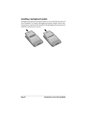 Page 34Page 24  Introduction to Your Visor Handheld
Installing a Springboard module
Springboard expansion modules enable you to extend the functions of 
your handheld. To install a Springboard module, simply remove the 
slot protector and insert the module in the Springboard expansion slot 
until the connectors are secure. 