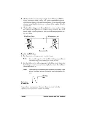 Page 36Page 26  Entering Data in Your Visor Handheld
nMost characters require only a single stroke. When you lift the 
stylus from the Graffiti writing area, your handheld recognizes 
and displays the text character immediately. To accomplish single 
strokes, some Graffiti strokes are portions of the regular alphabet 
equivalents.
nThe Graffiti writing area is divided into two parts: one for writing 
the letters of the alphabet and one for writing numbers. The small 
marks at the top and bottom of the Graffiti...