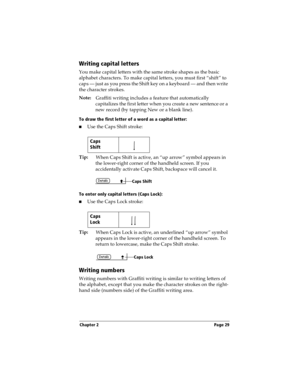 Page 39Chapter 2 Page 29
Writing capital letters
You make capital letters with the same stroke shapes as the basic 
alphabet characters. To make capital letters, you must first “shift” to 
caps — just as you press the Shift key on a keyboard — and then write 
the character strokes.
Note:
Graffiti writing includes a feature that automatically 
capitalizes the first letter when you create a new sentence or a 
new record (by tapping New or a blank line). 
To draw the first letter of a word as a capital letter:...