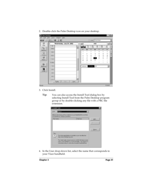 Page 51Chapter 3 Page 41
2. Double-click the Palm Desktop icon on your desktop.
3. Click Install.
Tip:
You can also access the Install Tool dialog box by 
selecting Install Tool from the Palm Desktop program 
group or by double-clicking any file with a PRC file 
extension.
4. In the User drop-down list, select the name that corresponds to 
your Visor handheld. 