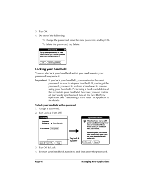 Page 56Page 46  Managing Your Applications
3. Tap OK.
4. Do one of the following:
To change the password, enter the new password, and tap OK.
To delete the password, tap Delete.
Locking your handheld
You can also lock your handheld so that you need to enter your 
password to operate it.
Important:
If you lock your handheld, you must enter the exact 
password to re-activate your handheld. If you forget the 
password, you need to perform a hard reset to resume 
using your handheld. Performing a hard reset deletes...