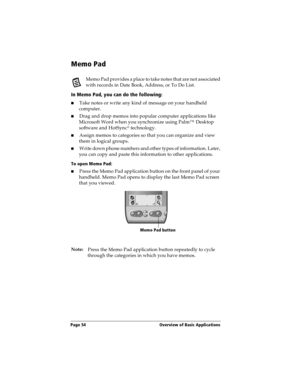 Page 64Page 54  Overview of Basic Applications
Memo Pad
Memo Pad provides a place to take notes that are not associated 
with records in Date Book, Address, or To Do List.
In Memo Pad, you can do the following:
nTake notes or write any kind of message on your handheld 
computer. 
nDrag and drop memos into popular computer applications like 
Microsoft Word when you synchronize using Palm™ Desktop 
software and HotSync
® technology.
nAssign memos to categories so that you can organize and view 
them in logical...