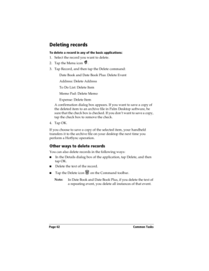 Page 72Page 62  Common Tasks
Deleting records
To delete a record in any of the basic applications:
1. Select the record you want to delete.
2. Tap the Menu icon  . 
3. Tap Record, and then tap the Delete command:
Date Book and Date Book Plus: Delete Event
Address: Delete Address
To Do List: Delete Item
Memo Pad: Delete Memo
Expense: Delete Item
A confirmation dialog box appears. If you want to save a copy of 
the deleted item to an archive file in Palm Desktop software, be 
sure that the check box is checked....