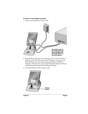 Page 75Chapter 5 Page 65
To perform a local HotSync operation:
1. Insert your handheld into the cradle.
 
2. If the HotSync Manager is not running, start it: On the Windows 
desktop, click Start, and then choose Programs. Navigate to the 
Palm Desktop software program group and choose HotSync 
Manager. Alternatively, you can start the Palm Desktop software 
which automatically opens the HotSync Manager. 
3. Press the HotSync button on the cradle.
The bottom edge of 
the handheld should 
align smoothly with 
the...