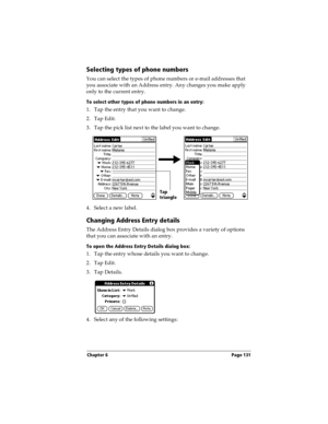 Page 131Chapter 6 Page 131
Selecting types of phone numbers
You can select the types of phone numbers or e-mail addresses that 
you associate with an Address entry. Any changes you make apply 
only to the current entry. 
To select other types of phone numbers in an entry:
1. Tap the entry that you want to change. 
2. Tap Edit.
3. Tap the pick list next to the label you want to change. 
4. Select a new label.
Changing Address Entry details
The Address Entry Details dialog box provides a variety of options 
that...
