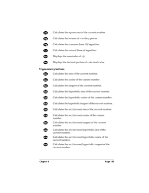 Page 145Chapter 6 Page 145
Trigonometry buttons
Calculates the square root of the current number.
Calculates the inverse of x
 to the y
 power.
Calculates the common (base 10) logarithm.
Calculates the natural (base e) logarithm.
Displays the remainder of x/y
. 
Displays the decimal portion of a decimal value.
Calculates the sine of the current number.
Calculates the cosine of the current number.
Calculates the tangent of the current number.
Calculates the hyperbolic sine of the current number.
Calculates the...