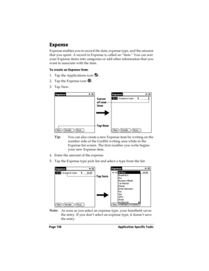 Page 158Page 158  Application Specific Tasks
Expense
Expense enables you to record the date, expense type, and the amount 
that you spent. A record in Expense is called an “item.” You can sort 
your Expense items into categories or add other information that you 
want to associate with the item.
To create an Expense item:
1. Tap the Applications icon  .
2. Tap the Expense icon  .
3. Tap New.
Tip:
You can also create a new Expense item by writing on the 
number side of the Graffiti writing area while in the...