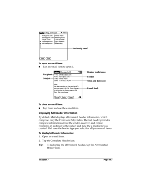 Page 167Chapter 7 Page 167
To open an e-mail item:
nTap an e-mail item to open it.
To close an e-mail item:
nTap Done to close the e-mail item.
Displaying full header information
By default, Mail displays abbreviated header information, which 
comprises only the From: and Subj: fields. The full header provides 
complete information about the sender, receiver, and copied 
recipients, in addition to the subject and date the e-mail item was 
created. Mail uses the header type you select for all your e-mail items....