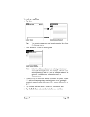 Page 169Chapter 7 Page 169
To create an e-mail item:
1. Tap New.
Tip:
You can also create an e-mail item by tapping New from 
the Message menu.
2. Enter the e-mail address of the recipient.
Note:
Enter the address as if you were entering it from your 
desktop E-Mail application. For example, network users 
sending an e-mail item to a user on the same network do 
not need to add Internet information, such as 
@mycorp.com.
3. To send a copy of this e-mail item to additional recipients, tap the 
CC: field, and then...