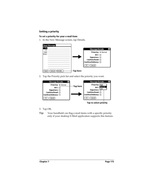 Page 173Chapter 7 Page 173
Setting a priority
To set a priority for your e-mail item:
1. In the New Message screen, tap Details.
2. Tap the Priority pick list and select the priority you want.
3. Tap OK.
Tip:
Your handheld can flag e-mail items with a specific priority 
only if your desktop E-Mail application supports this feature.
Tap here
Tap here
Tap to select priority 