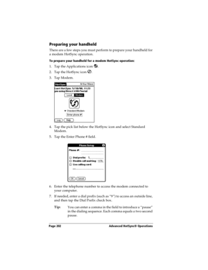 Page 202Page 202  Advanced HotSync® Operations
Preparing your handheld
There are a few steps you must perform to prepare your handheld for 
a modem HotSync operation. 
To prepare your handheld for a modem HotSync operation:
1. Tap the Applications icon  . 
2. Tap the HotSync icon  . 
3. Tap Modem.
4. Tap the pick list below the HotSync icon and select Standard 
Modem.
5. Tap the Enter Phone # field.
6. Enter the telephone number to access the modem connected to 
your computer.
7. If needed, enter a dial prefix...